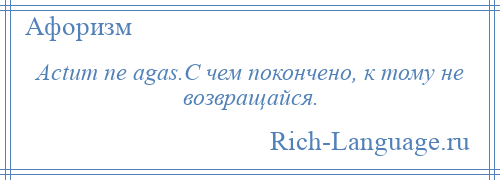 
    Actum ne agas.С чем покончено, к тому не возвращайся.