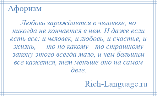 
    Любовь зарождается в человеке, но никогда не кончается в нем. И даже если есть все: и человек, и любовь, и счастье, и жизнь, — то по какому—то страшному закону этого всегда мало, и чем большим все кажется, тем меньше оно на самом деле.