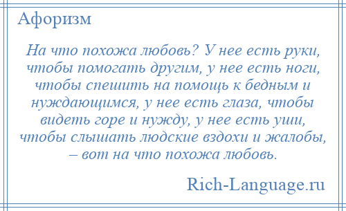 
    На что похожа любовь? У нее есть руки, чтобы помогать другим, у нее есть ноги, чтобы спешить на помощь к бедным и нуждающимся, у нее есть глаза, чтобы видеть горе и нужду, у нее есть уши, чтобы слышать людские вздохи и жалобы, – вот на что похожа любовь.