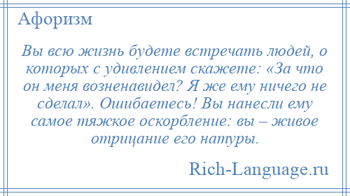 
    Вы всю жизнь будете встречать людей, о которых с удивлением скажете: «За что он меня возненавидел? Я же ему ничего не сделал». Ошибаетесь! Вы нанесли ему самое тяжкое оскорбление: вы – живое отрицание его натуры.