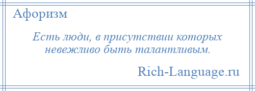 
    Есть люди, в присутствии которых невежливо быть талантливым.