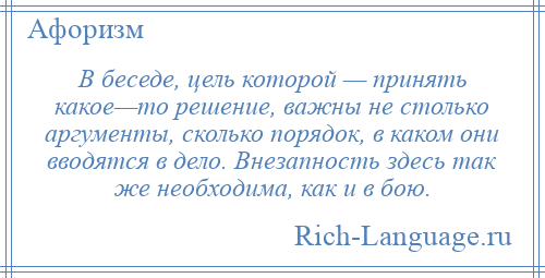 
    В беседе, цель которой — принять какое—то решение, важны не столько аргументы, сколько порядок, в каком они вводятся в дело. Внезапность здесь так же необходима, как и в бою.