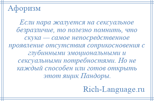 
    Если пара жалуется на сексуальное безразличие, то полезно помнить, что скука — самое непосредственное проявление отсутствия соприкосновения с глубинными эмоциональными и сексуальными потребностями. Но не каждый способен или готов открыть этот ящик Пандоры.