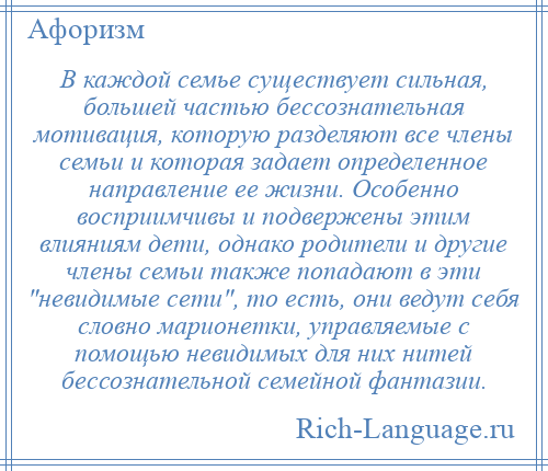 
    В каждой семье существует сильная, большей частью бессознательная мотивация, которую разделяют все члены семьи и которая задает определенное направление ее жизни. Особенно восприимчивы и подвержены этим влияниям дети, однако родители и другие члены семьи также попадают в эти невидимые сети , то есть, они ведут себя словно марионетки, управляемые с помощью невидимых для них нитей бессознательной семейной фантазии.