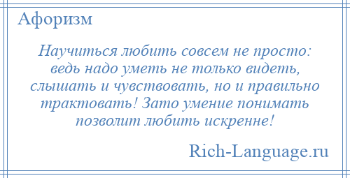 
    Научиться любить совсем не просто: ведь надо уметь не только видеть, слышать и чувствовать, но и правильно трактовать! Зато умение понимать позволит любить искренне!
