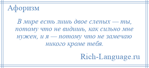 
    В мире есть лишь двое слепых — ты, потому что не видишь, как сильно мне нужен, и я — потому что не замечаю никого кроме тебя.