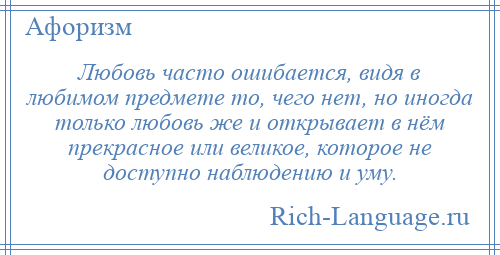 
    Любовь часто ошибается, видя в любимом предмете то, чего нет, но иногда только любовь же и открывает в нём прекрасное или великое, которое не доступно наблюдению и уму.