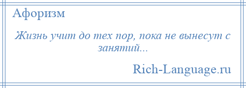 
    Жизнь учит до тех пор, пока не вынесут с занятий...