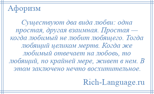 
    Существуют два вида любви: одна простая, другая взаимная. Простая — когда любимый не любит любящего. Тогда любящий целиком мертв. Когда же любимый отвечает на любовь, то любящий, по крайней мере, живет в нем. В этом заключено нечто восхитительное.