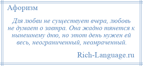 
    Для любви не существует вчера, любовь не думает о завтра. Она жадно тянется к нынешнему дню, но этот день нужен ей весь, неограниченный, неомраченный.