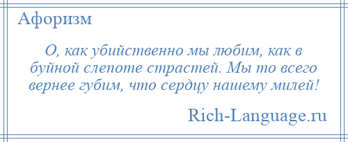 
    О, как убийственно мы любим, как в буйной слепоте страстей. Мы то всего вернее губим, что сердцу нашему милей!