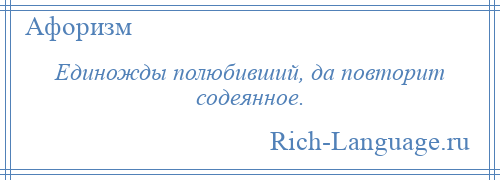 
    Единожды полюбивший, да повторит содеянное.