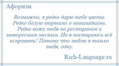 
    Возможно, я редко дарю тебе цветы. Редко балую тортами и шоколадками. Редко вожу тебя по ресторанам и интересным местам. Но я постараюсь всё исправить! Потому что люблю я только тебя, одну.