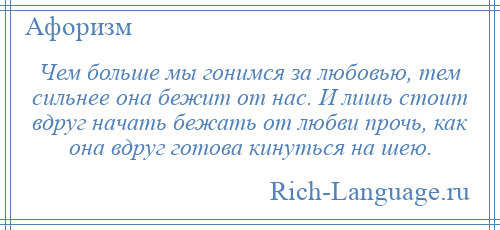 
    Чем больше мы гонимся за любовью, тем сильнее она бежит от нас. И лишь стоит вдруг начать бежать от любви прочь, как она вдруг готова кинуться на шею.
