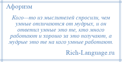 
    Кого—то из мыслителей спросили, чем умные отличаются от мудрых, и он ответил умные это те, кто много работают и хорошо за это получают, а мудрые это те на кого умные работают.