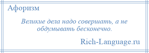 
    Великие дела надо совершать, а не обдумывать бесконечно.