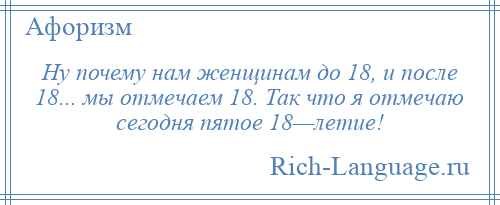 
    Ну почему нам женщинам до 18, и после 18... мы отмечаем 18. Так что я отмечаю сегодня пятое 18—летие!