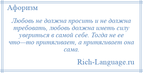 
    Любовь не должна просить и не должна требовать, любовь должна иметь силу увериться в самой себе. Тогда не ее что—то притягивает, а притягивает она сама.