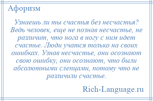 
    Узнаешь ли ты счастья без несчастья? Ведь человек, еще не познав несчастье, не различит, что нога в ногу с ним идет счастье. Люди учатся только на своих ошибках. Узнав несчастье, они осознают свою ошибку, они осознают, что были абсолютными слепцами, потому что не различили счастье.