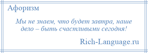 
    Мы не знаем, что будет завтра, наше дело – быть счастливыми сегодня!