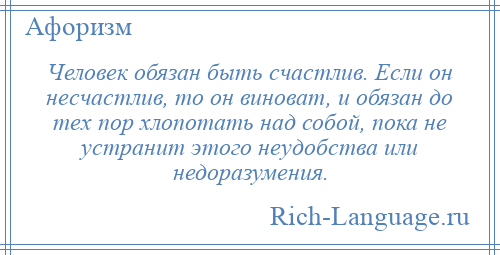 
    Человек обязан быть счастлив. Если он несчастлив, то он виноват, и обязан до тех пор хлопотать над собой, пока не устранит этого неудобства или недоразумения.