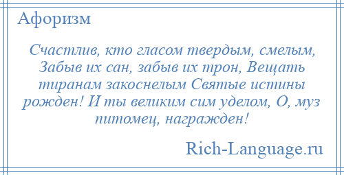 
    Счастлив, кто гласом твердым, смелым, Забыв их сан, забыв их трон, Вещать тиранам закоснелым Святые истины рожден! И ты великим сим уделом, О, муз питомец, награжден!