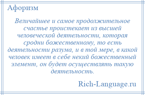 
    Величайшее и самое продолжительное счастье проистекает из высшей человеческой деятельности, которая сродни божественному, то есть деятельности разума, и в той мере, в какой человек имеет в себе некий божественный элемент, он будет осуществлять такую деятельность.