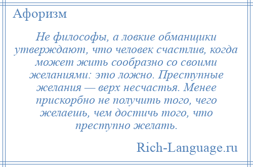 
    Не философы, а ловкие обманщики утверждают, что человек счастлив, когда может жить сообразно со своими желаниями: это ложно. Преступные желания — верх несчастья. Менее прискорбно не получить того, чего желаешь, чем достичь того, что преступно желать.