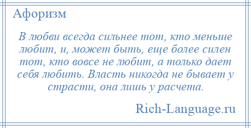 
    В любви всегда сильнее тот, кто меньше любит, и, может быть, еще более силен тот, кто вовсе не любит, а только дает себя любить. Власть никогда не бывает у страсти, она лишь у расчета.