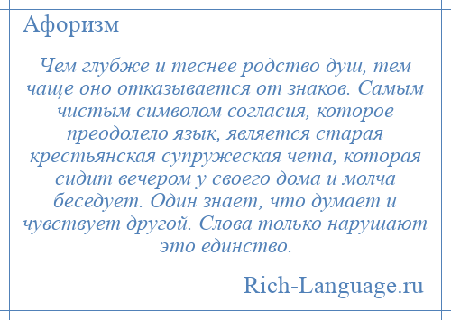 
    Чем глубже и теснее родство душ, тем чаще оно отказывается от знаков. Самым чистым символом согласия, которое преодолело язык, является старая крестьянская супружеская чета, которая сидит вечером у своего дома и молча беседует. Один знает, что думает и чувствует другой. Слова только нарушают это единство.