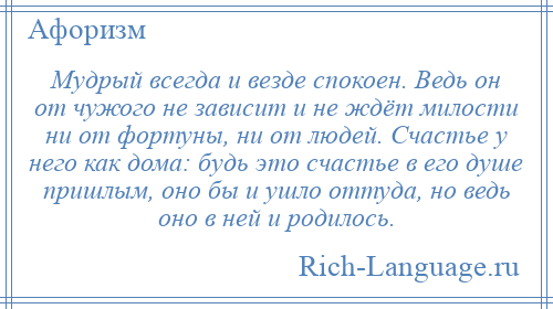 
    Мудрый всегда и везде спокоен. Ведь он от чужого не зависит и не ждёт милости ни от фортуны, ни от людей. Счастье у него как дома: будь это счастье в его душе пришлым, оно бы и ушло оттуда, но ведь оно в ней и родилось.