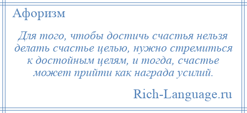 
    Для того, чтобы достичь счастья нельзя делать счастье целью, нужно стремиться к достойным целям, и тогда, счастье может прийти как награда усилий.