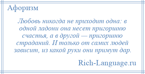 
    Любовь никогда не приходит одна: в одной ладони она несет пригоршню счастья, а в другой — пригоршню страданий. И только от самих людей зависит, из какой руки они примут дар.