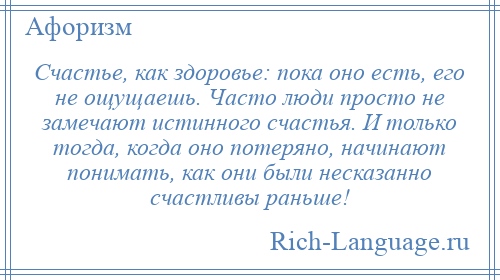 
    Счастье, как здоровье: пока оно есть, его не ощущаешь. Часто люди просто не замечают истинного счастья. И только тогда, когда оно потеряно, начинают понимать, как они были несказанно счастливы раньше!