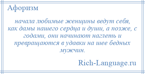 
    начала любимые женщины ведут себя, как дамы нашего сердца и души, а позже, с годами, они начинают наглеть и превращаются в удавки на шее бедных мужчин.