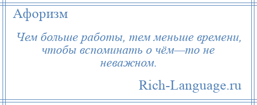 
    Чем больше работы, тем меньше времени, чтобы вспоминать о чём—то не неважном.