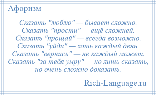 
    Сказать люблю — бывает сложно. Сказать прости — ещё сложней. Сказать прощай — всегда возможно. Сказать уйди — хоть каждый день. Сказать вернись — не каждый может. Сказать за тебя умру — но лишь сказать, но очень сложно доказать.