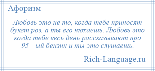 
    Любовь это не то, когда тебе приносят букет роз, а ты его нюхаешь. Любовь это когда тебе весь день рассказывают про 95—ый бензин и ты это слушаешь.