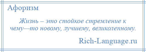 
    Жизнь – это стойкое стремление к чему—то новому, лучшему, великолепному.