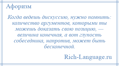 
    Когда ведешь дискуссию, нужно помнить: количество аргументов, которыми ты можешь доказать свою позицию, — величина конечная, а вот глупость собеседника, напротив, может быть бесконечной.