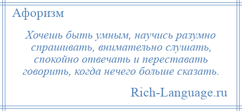 
    Хочешь быть умным, научись разумно спрашивать, внимательно слушать, спокойно отвечать и переставать говорить, когда нечего больше сказать.