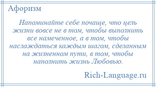
    Напоминайте себе почаще, что цель жизни вовсе не в том, чтобы выполнить все намеченное, а в том, чтобы наслаждаться каждым шагом, сделанным на жизненном пути, в том, чтобы наполнить жизнь Любовью.