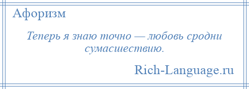 
    Теперь я знаю точно — любовь сродни сумасшествию.