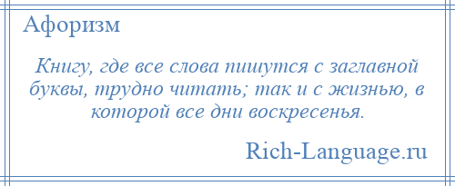 
    Книгу, где все слова пишутся с заглавной буквы, трудно читать; так и с жизнью, в которой все дни воскресенья.