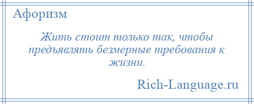 
    Жить стоит только так, чтобы предъявлять безмерные требования к жизни.