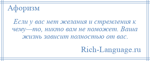 
    Если у вас нет желания и стремления к чему—то, никто вам не поможет. Ваша жизнь зависит полностью от вас.