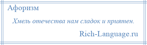 
    Хмель отечества нам сладок и приятен.