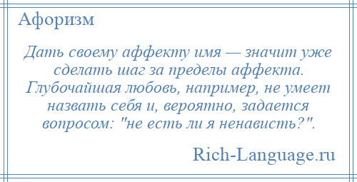 
    Дать своему аффекту имя — значит уже сделать шаг за пределы аффекта. Глубочайшая любовь, например, не умеет назвать себя и, вероятно, задается вопросом: не есть ли я ненависть? .