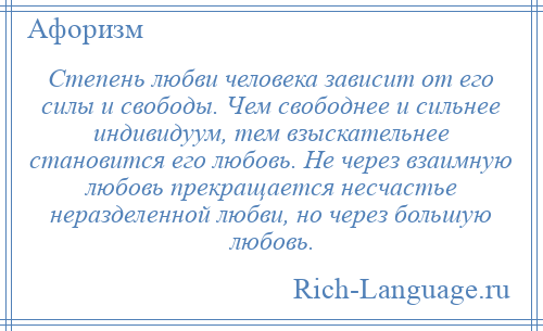 
    Степень любви человека зависит от его силы и свободы. Чем свободнее и сильнее индивидуум, тем взыскательнее становится его любовь. Не через взаимную любовь прекращается несчастье неразделенной любви, но через большую любовь.