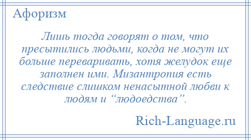 
    Лишь тогда говорят о том, что пресытились людьми, когда не могут их больше переваривать, хотя желудок еще заполнен ими. Мизантропия есть следствие слишком ненасытной любви к людям и “людоедства”.